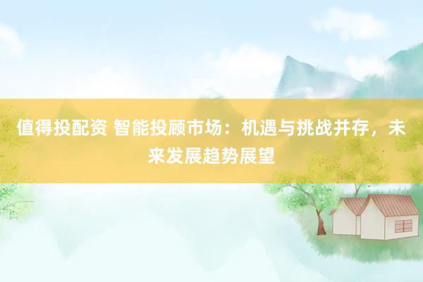 值得投配资 智能投顾市场：机遇与挑战并存，未来发展趋势展望