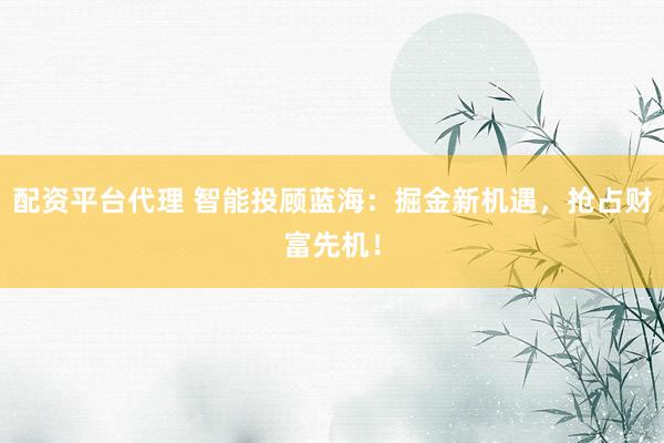 配资平台代理 智能投顾蓝海：掘金新机遇，抢占财富先机！