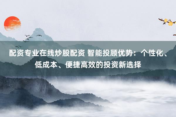 配资专业在线炒股配资 智能投顾优势：个性化、低成本、便捷高效的投资新选择