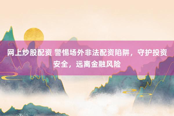 网上炒股配资 警惕场外非法配资陷阱，守护投资安全，远离金融风险