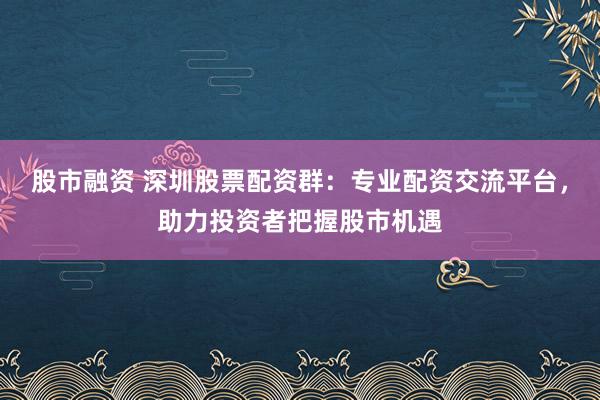 股市融资 深圳股票配资群：专业配资交流平台，助力投资者把握股市机遇