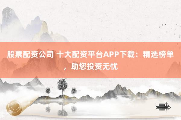 股票配资公司 十大配资平台APP下载：精选榜单，助您投资无忧