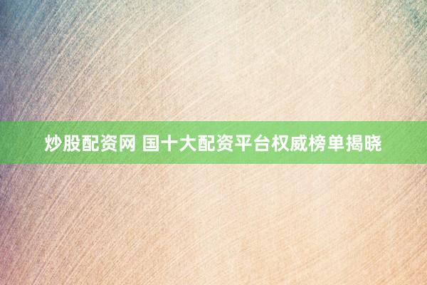 炒股配资网 国十大配资平台权威榜单揭晓