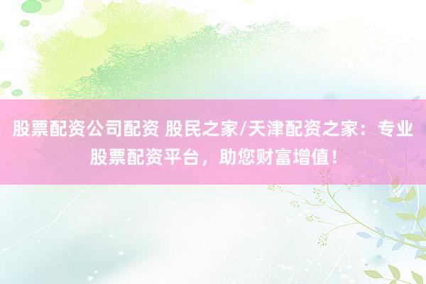 股票配资公司配资 股民之家/天津配资之家：专业股票配资平台，助您财富增值！