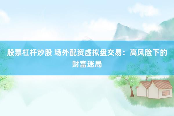 股票杠杆炒股 场外配资虚拟盘交易：高风险下的财富迷局