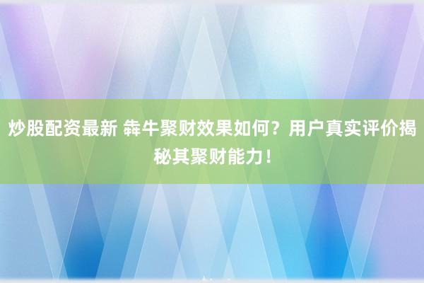 炒股配资最新 犇牛聚财效果如何？用户真实评价揭秘其聚财能力！