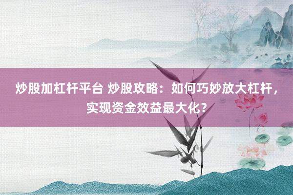 炒股加杠杆平台 炒股攻略：如何巧妙放大杠杆，实现资金效益最大化？