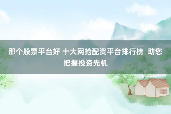 那个股票平台好 十大网抢配资平台排行榜  助您把握投资先机