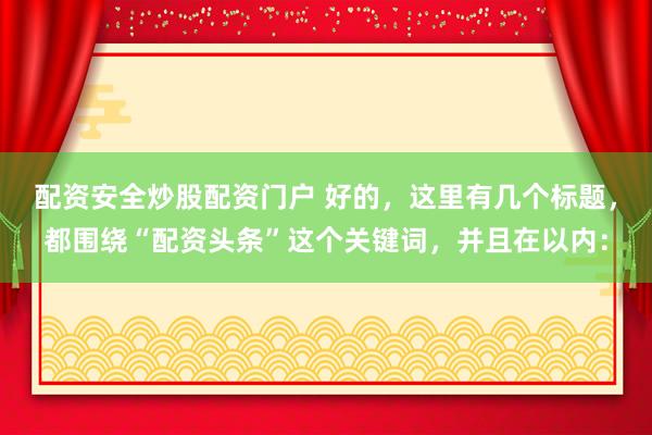 配资安全炒股配资门户 好的，这里有几个标题，都围绕“配资头条”这个关键词，并且在以内：