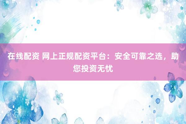 在线配资 网上正规配资平台：安全可靠之选，助您投资无忧