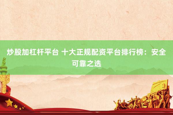 炒股加杠杆平台 十大正规配资平台排行榜：安全可靠之选