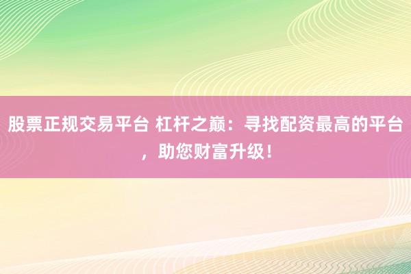 股票正规交易平台 杠杆之巅：寻找配资最高的平台，助您财富升级！