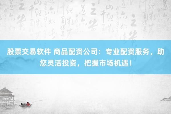 股票交易软件 商品配资公司：专业配资服务，助您灵活投资，把握市场机遇！