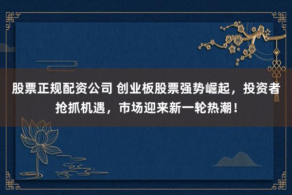 股票正规配资公司 创业板股票强势崛起，投资者抢抓机遇，市场迎来新一轮热潮！