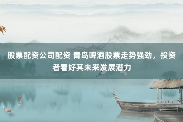 股票配资公司配资 青岛啤酒股票走势强劲，投资者看好其未来发展潜力