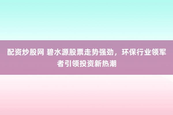 配资炒股网 碧水源股票走势强劲，环保行业领军者引领投资新热潮