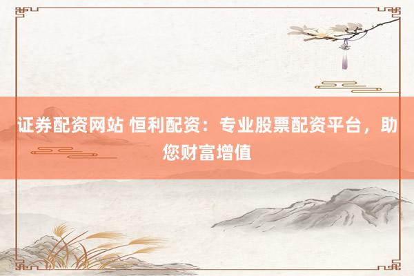 证券配资网站 恒利配资：专业股票配资平台，助您财富增值
