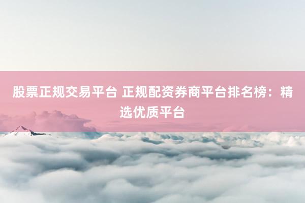 股票正规交易平台 正规配资券商平台排名榜：精选优质平台