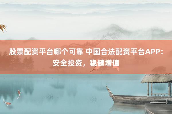 股票配资平台哪个可靠 中国合法配资平台APP：安全投资，稳健增值