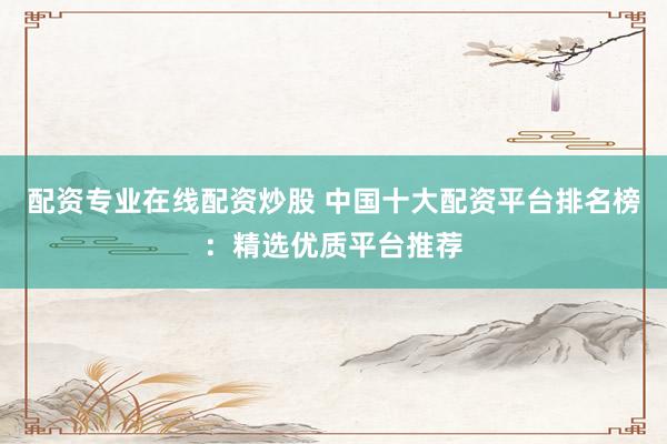 配资专业在线配资炒股 中国十大配资平台排名榜：精选优质平台推荐
