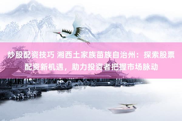 炒股配资技巧 湘西土家族苗族自治州：探索股票配资新机遇，助力投资者把握市场脉动