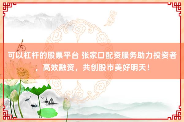 可以杠杆的股票平台 张家口配资服务助力投资者，高效融资，共创股市美好明天！