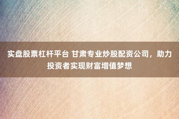 实盘股票杠杆平台 甘肃专业炒股配资公司，助力投资者实现财富增值梦想