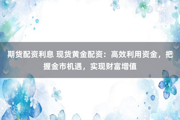 期货配资利息 现货黄金配资：高效利用资金，把握金市机遇，实现财富增值
