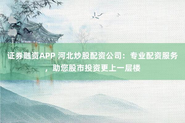 证券融资APP 河北炒股配资公司：专业配资服务，助您股市投资更上一层楼
