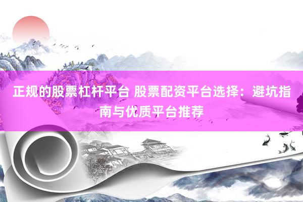 正规的股票杠杆平台 股票配资平台选择：避坑指南与优质平台推荐