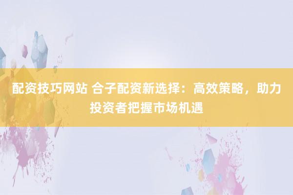 配资技巧网站 合子配资新选择：高效策略，助力投资者把握市场机遇