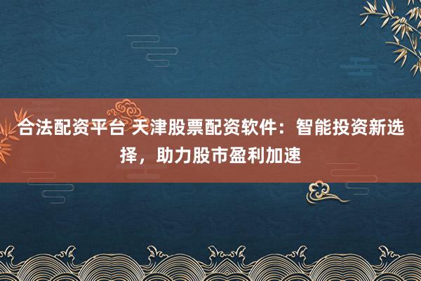 合法配资平台 天津股票配资软件：智能投资新选择，助力股市盈利加速