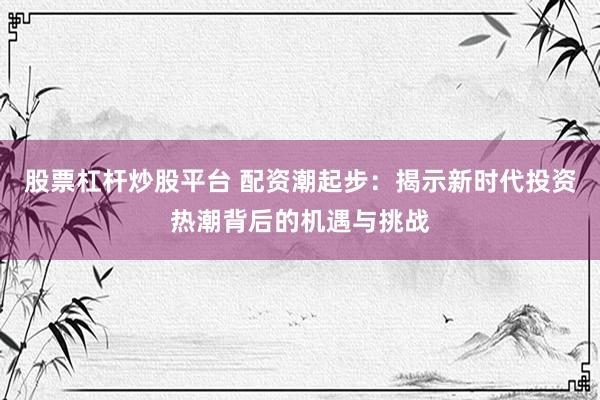 股票杠杆炒股平台 配资潮起步：揭示新时代投资热潮背后的机遇与挑战
