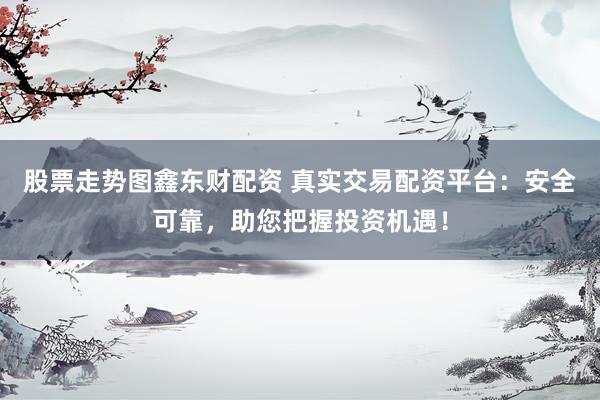 股票走势图鑫东财配资 真实交易配资平台：安全可靠，助您把握投资机遇！
