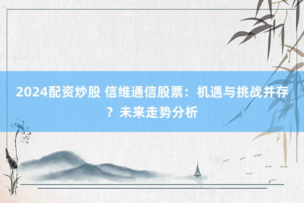2024配资炒股 信维通信股票：机遇与挑战并存？未来走势分析