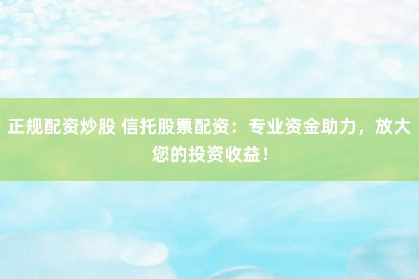 正规配资炒股 信托股票配资：专业资金助力，放大您的投资收益！