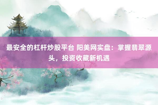 最安全的杠杆炒股平台 阳美网实盘：掌握翡翠源头，投资收藏新机遇