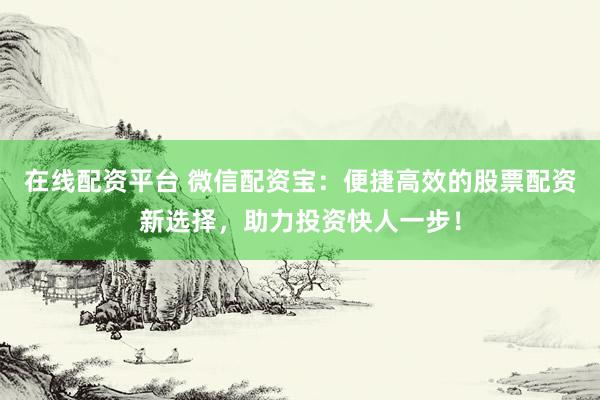 在线配资平台 微信配资宝：便捷高效的股票配资新选择，助力投资快人一步！