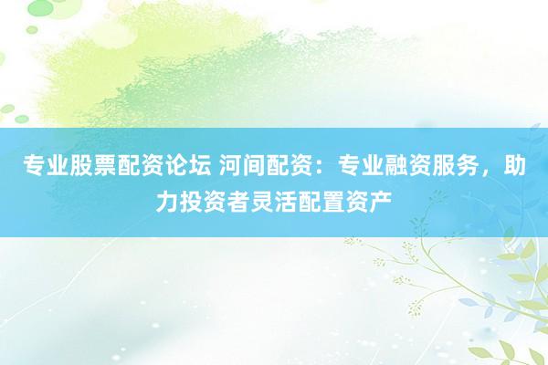 专业股票配资论坛 河间配资：专业融资服务，助力投资者灵活配置资产