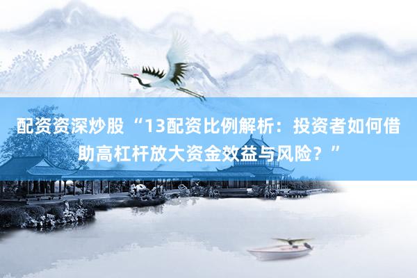 配资资深炒股 “13配资比例解析：投资者如何借助高杠杆放大资金效益与风险？”