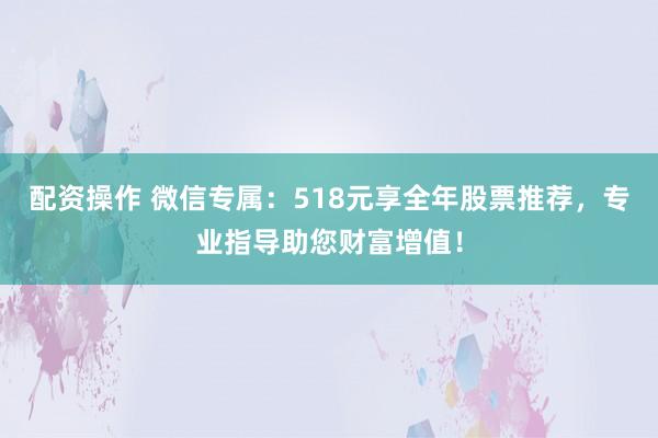配资操作 微信专属：518元享全年股票推荐，专业指导助您财富增值！