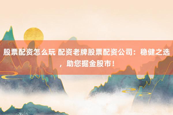 股票配资怎么玩 配资老牌股票配资公司：稳健之选，助您掘金股市！