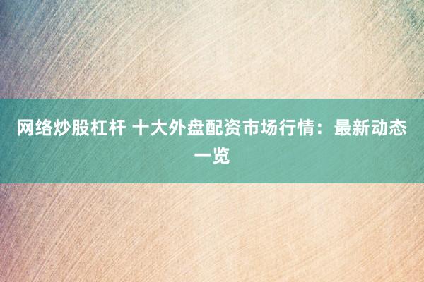 网络炒股杠杆 十大外盘配资市场行情：最新动态一览