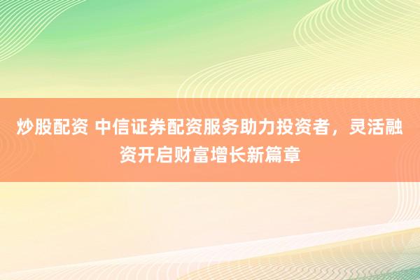 炒股配资 中信证券配资服务助力投资者，灵活融资开启财富增长新篇章