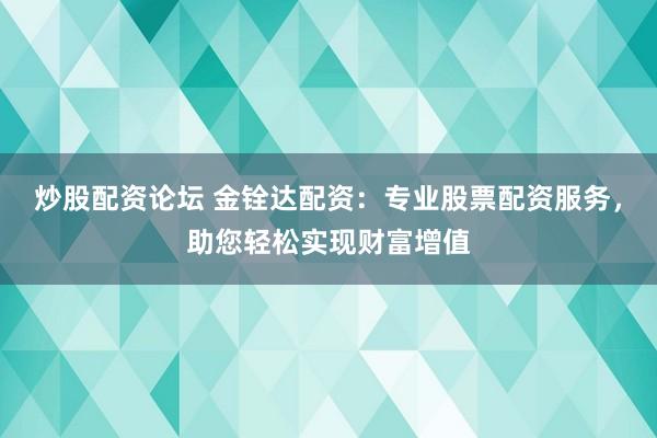 炒股配资论坛 金铨达配资：专业股票配资服务，助您轻松实现财富增值