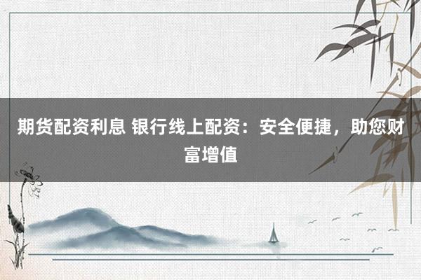 期货配资利息 银行线上配资：安全便捷，助您财富增值