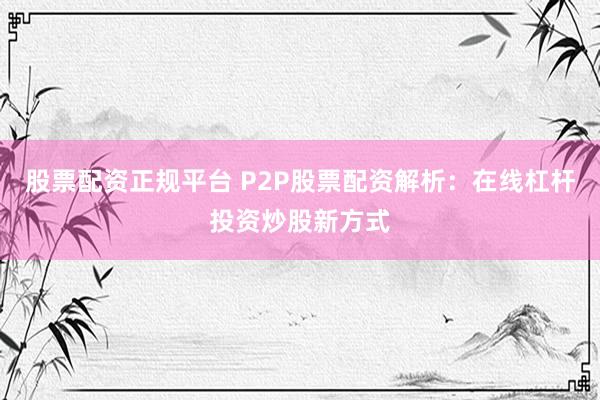 股票配资正规平台 P2P股票配资解析：在线杠杆投资炒股新方式