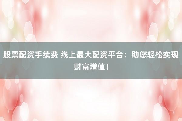 股票配资手续费 线上最大配资平台：助您轻松实现财富增值！