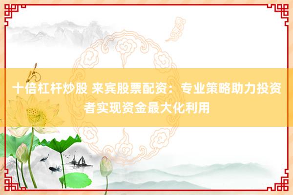 十倍杠杆炒股 来宾股票配资：专业策略助力投资者实现资金最大化利用