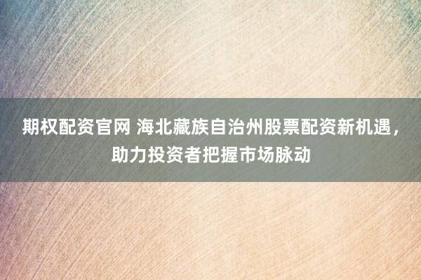 期权配资官网 海北藏族自治州股票配资新机遇，助力投资者把握市场脉动